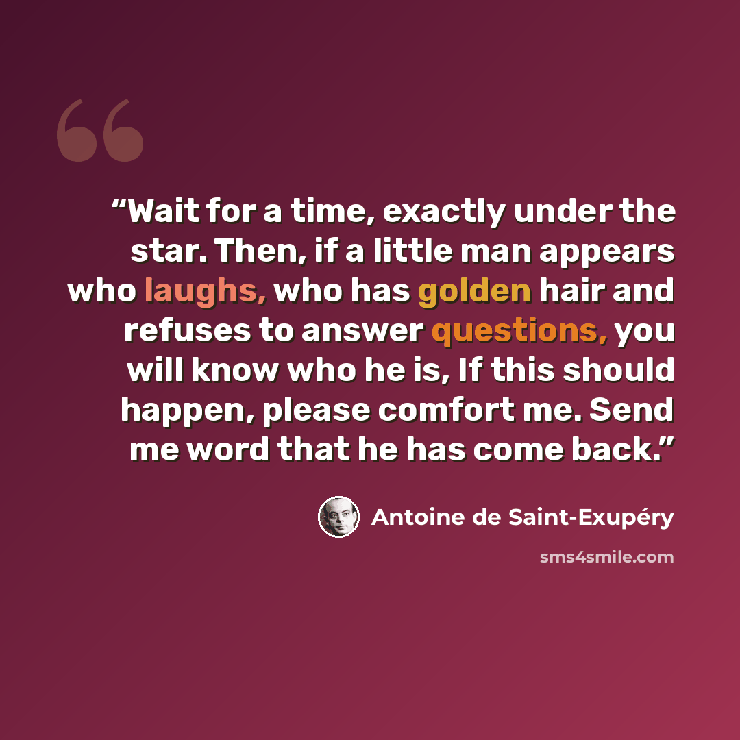 “Wait for a time, exactly under the star. Then, if a little man appears who laughs, who has golden hair and refuses to answer questions, you will know who he is, If this should happen, please comfort me. Send me word that he has come back.” quote by Antoine de Saint-Exupéry