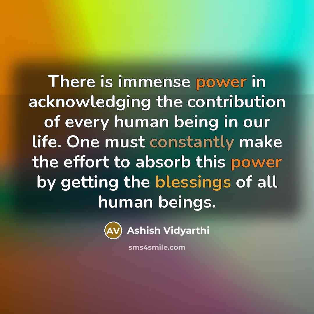 “There is immense power in acknowledging the contribution of every human being in our life. One must constantly make the effort to absorb this power by getting the blessings of all human beings.” quote by Ashish Vidyarthi