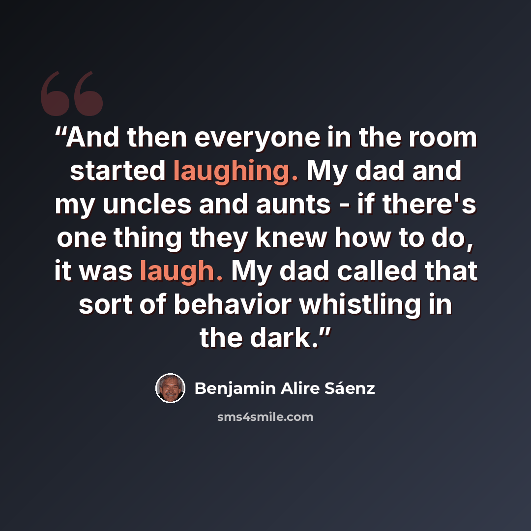 “And then everyone in the room started laughing. My dad and my uncles and aunts - if there's one thing they knew how to do, it was laugh. My dad called that sort of behavior whistling in the dark.” quote by Benjamin Alire Sáenz