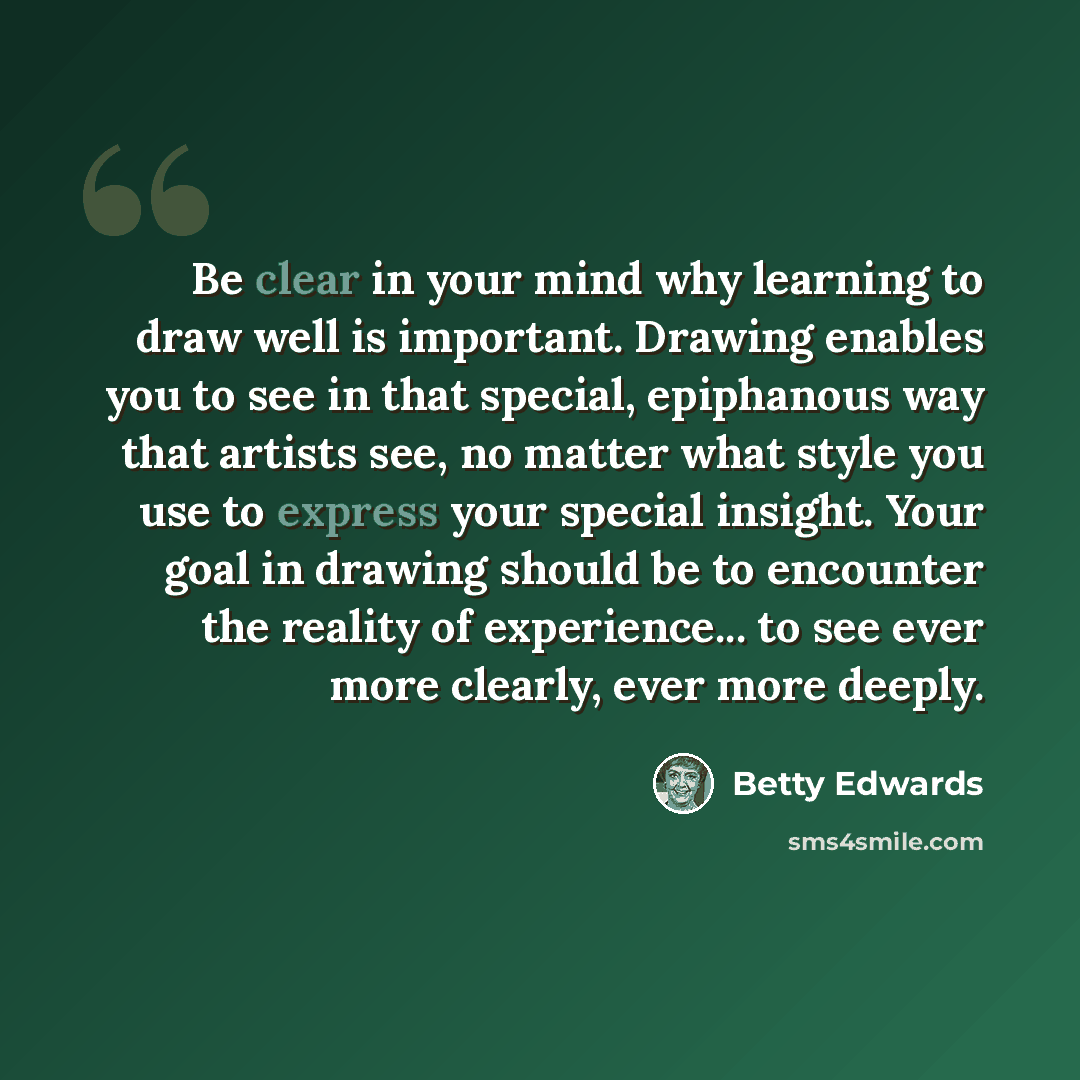“Be clear in your mind why learning to draw well is important. Drawing enables you to see in that special, epiphanous way that artists see, no matter what style you use to express your special insight. Your goal in drawing should be to encounter the reality of experience... to see ever more…” quote by Betty Edwards