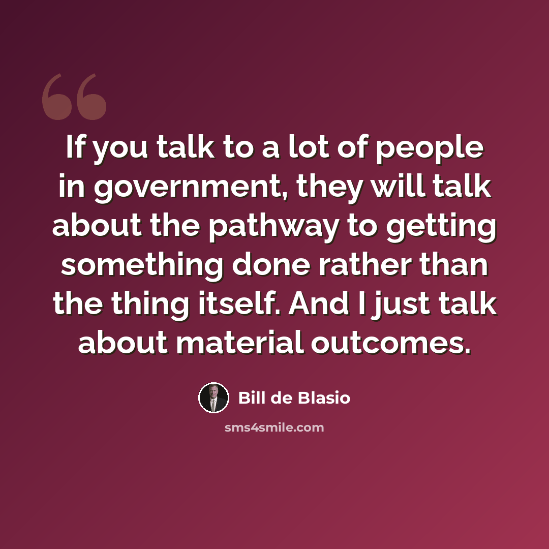 “If you talk to a lot of people in government, they will talk about the pathway to getting something done rather than the thing itself. And I just talk about material outcomes.” quote by Bill de Blasio