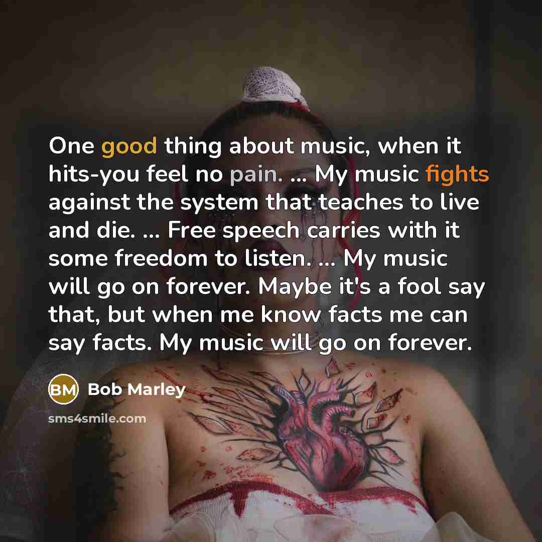 “One good thing about music, when it hits-you feel no pain. ... My music fights against the system that teaches to live and die. ... Free speech carries with it some freedom to listen. ... My music will go on forever. Maybe it's a fool say that, but when me know facts me can say facts. My music…” quote by Bob Marley