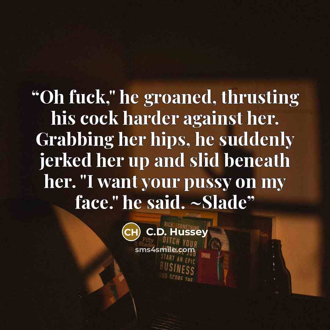 “Oh fuck," he groaned, thrusting his cock harder against her. Grabbing her hips, he suddenly jerked her up and slid beneath her. "I want your pussy on my face." he said. ~Slade” quote by C.D. Hussey