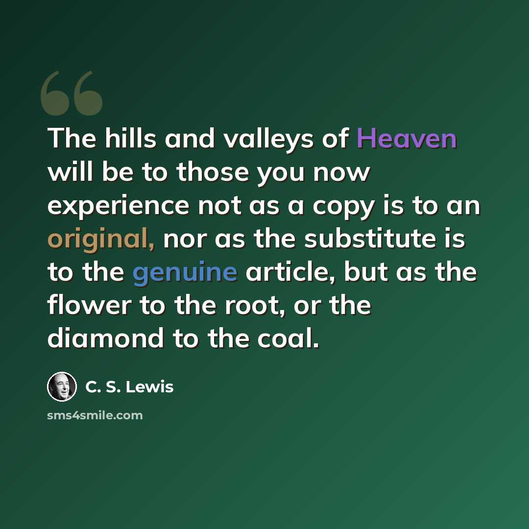 “The hills and valleys of Heaven will be to those you now experience not as a copy is to an original, nor as the substitute is to the genuine article, but as the flower to the root, or the diamond to the coal.” quote by C. S. Lewis