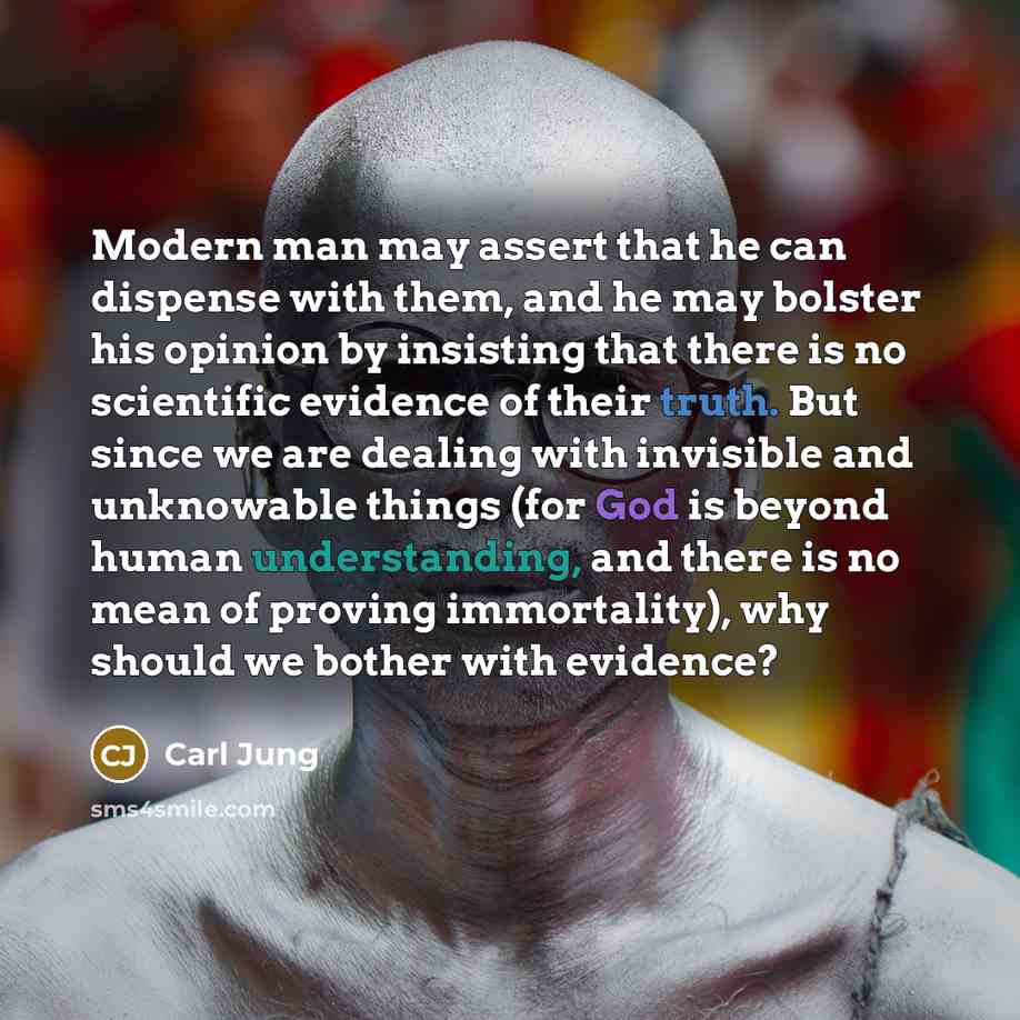 “Modern man may assert that he can dispense with them, and he may bolster his opinion by insisting that there is no scientific evidence of their truth. But since we are dealing with invisible and unknowable things (for God is beyond human understanding, and there is no mean of proving immortality)…” quote by Carl Jung