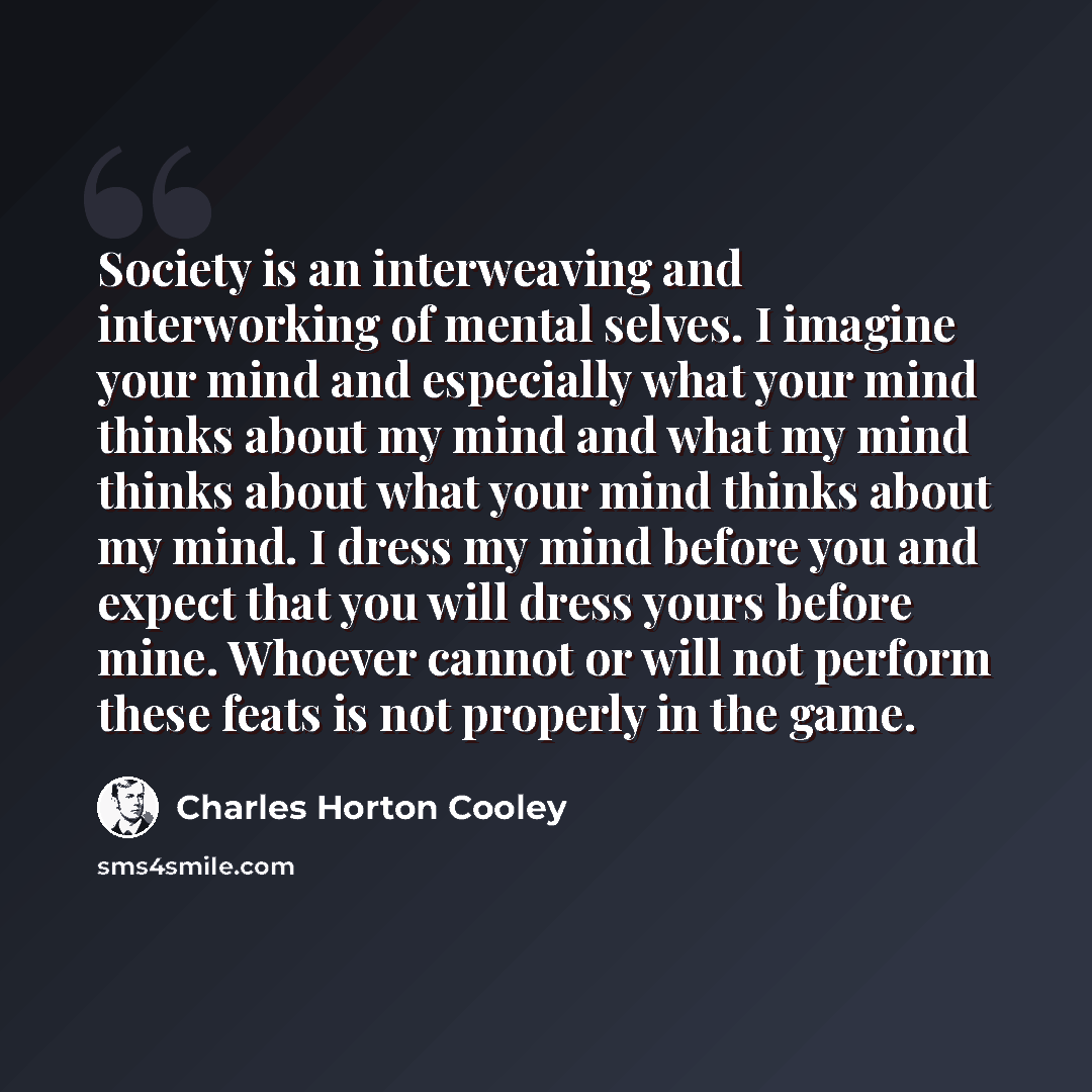 “Society is an interweaving and interworking of mental selves. I imagine your mind and especially what your mind thinks about my mind and what my mind thinks about what your mind thinks about my mind. I dress my mind before you and expect that you will dress yours before mine. Whoever cannot or…” quote by Charles Horton Cooley