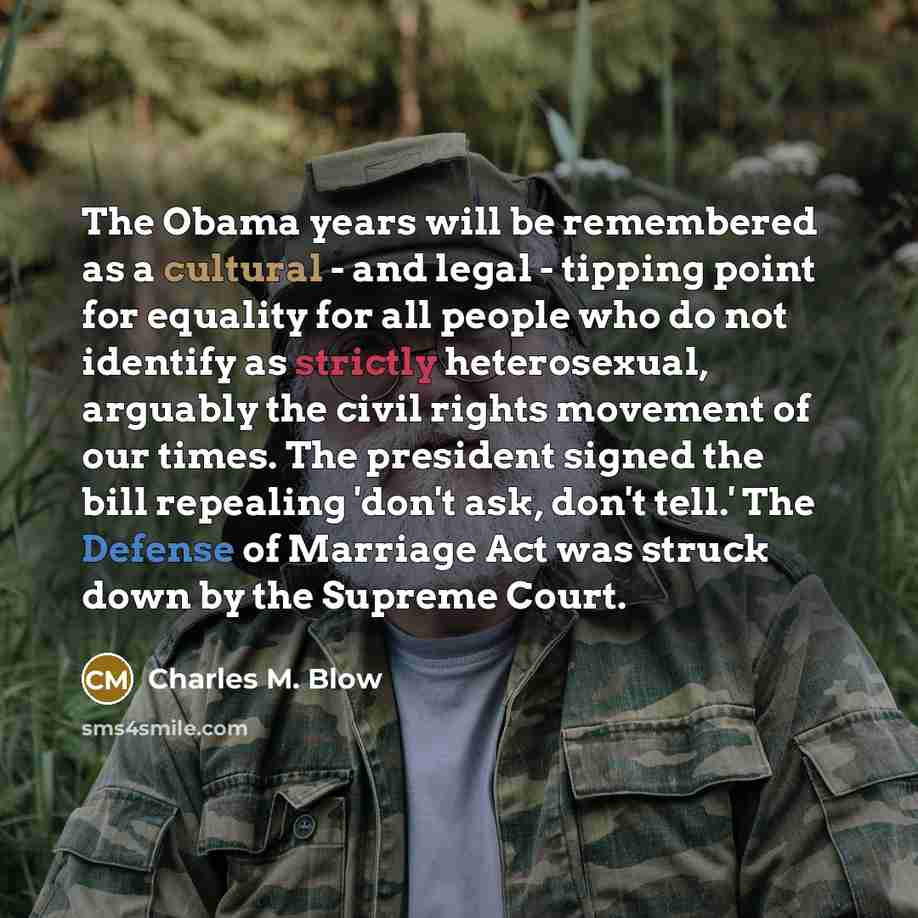 “The Obama years will be remembered as a cultural - and legal - tipping point for equality for all people who do not identify as strictly heterosexual, arguably the civil rights movement of our times. The president signed the bill repealing 'don't ask, don't tell.' The Defense of Marriage Act was…” quote by Charles M. Blow