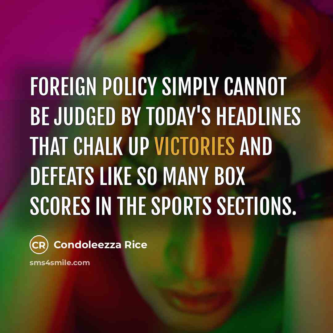 “Foreign policy simply cannot be judged by today's headlines that chalk up victories and defeats like so many box scores in the sports sections.” quote by Condoleezza Rice