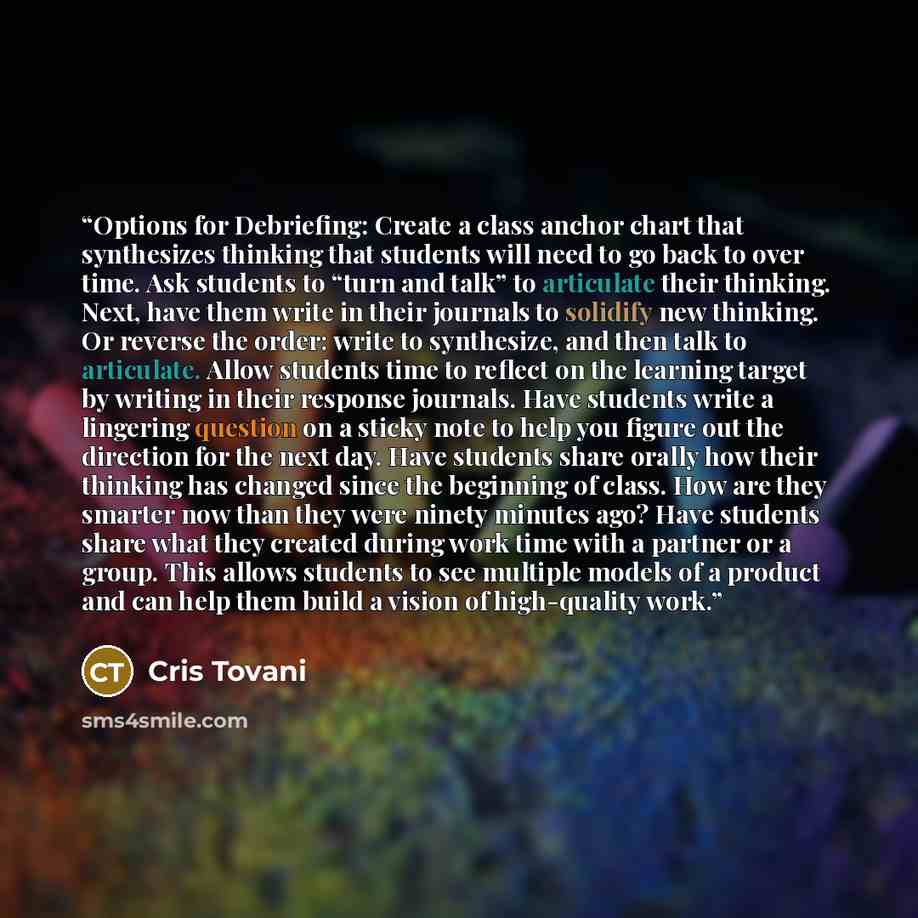 “Options for Debriefing: Create a class anchor chart that synthesizes thinking that students will need to go back to over time. Ask students to “turn and talk” to articulate their thinking. Next, have them write in their journals to solidify new thinking. Or reverse the order: write to synthesize…” quote by Cris Tovani
