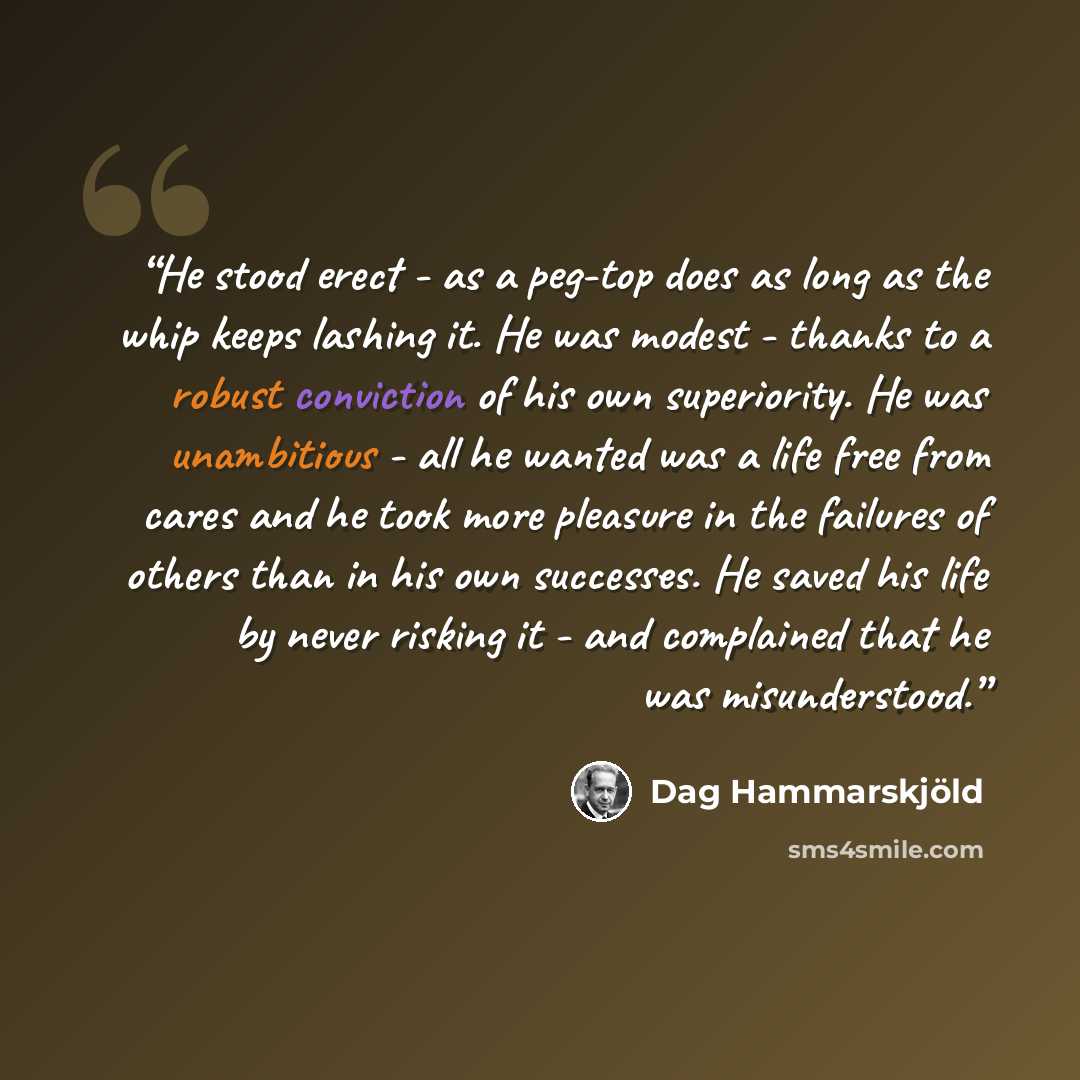 “He stood erect - as a peg-top does as long as the whip keeps lashing it. He was modest - thanks to a robust conviction of his own superiority. He was unambitious - all he wanted was a life free from cares and he took more pleasure in the failures of others than in his own successes. He saved his…” quote by Dag Hammarskjöld