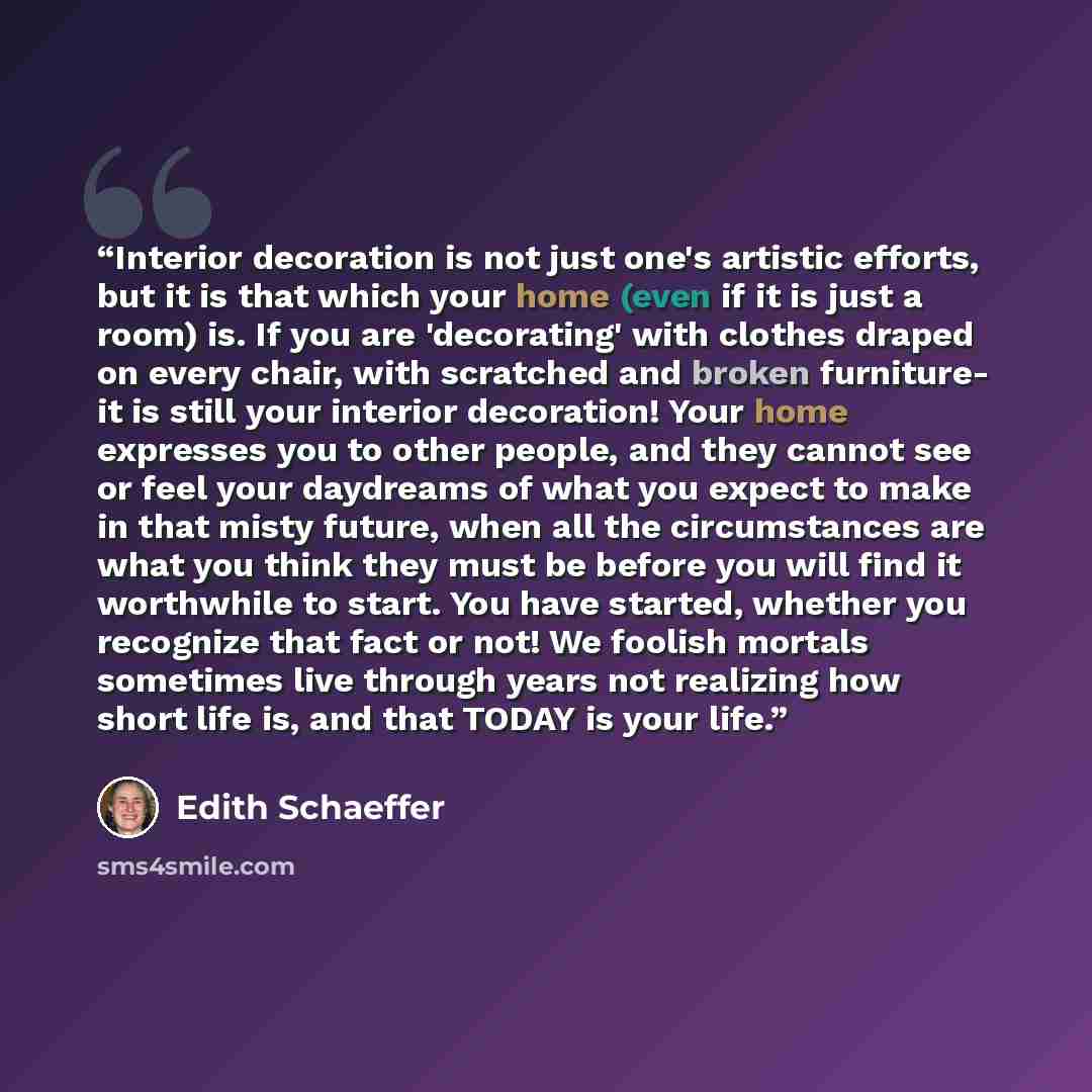 “Interior decoration is not just one's artistic efforts, but it is that which your home (even if it is just a room) is. If you are 'decorating' with clothes draped on every chair, with scratched and broken furniture- it is still your interior decoration! Your home expresses you to other people, and…” quote by Edith Schaeffer