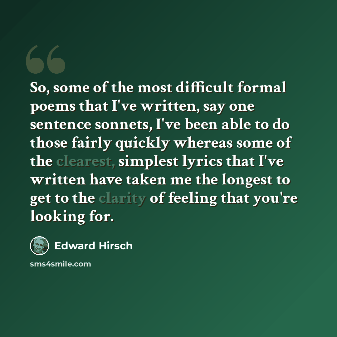 “So, some of the most difficult formal poems that I've written, say one sentence sonnets, I've been able to do those fairly quickly whereas some of the clearest, simplest lyrics that I've written have taken me the longest to get to the clarity of feeling that you're looking for.” quote by Edward Hirsch