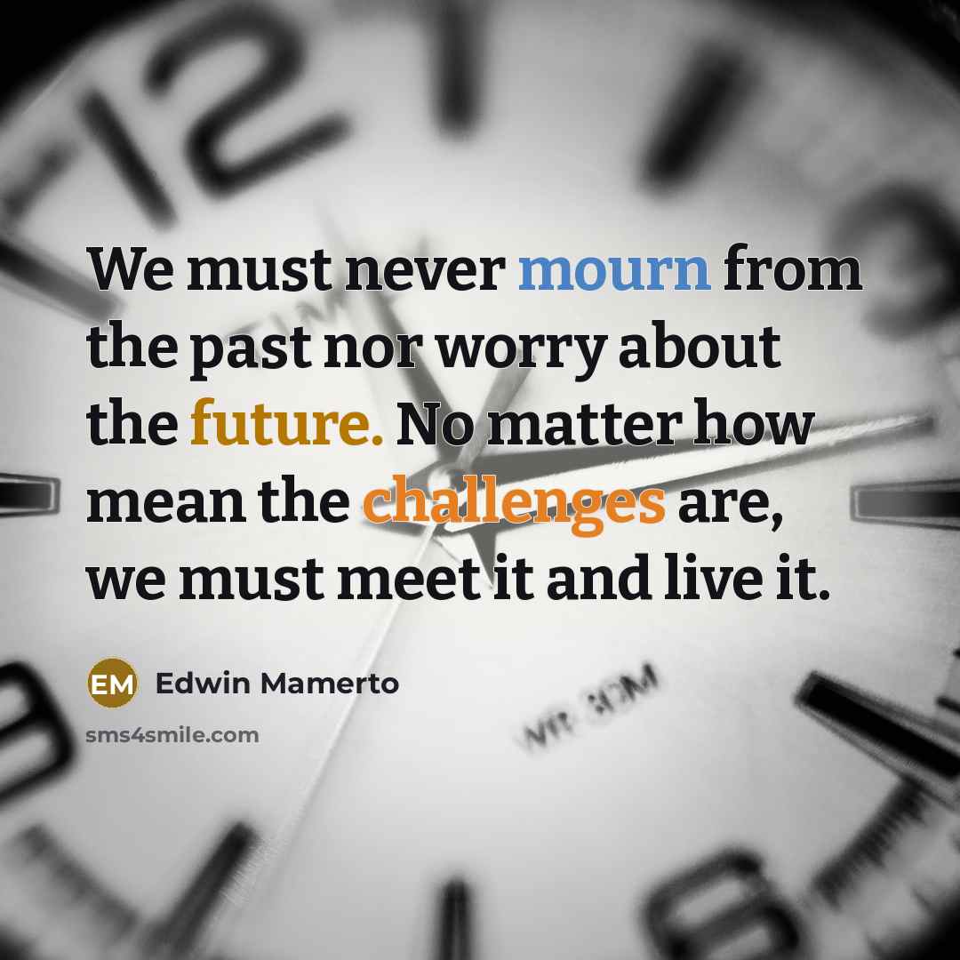 “We must never mourn from the past nor worry about the future. No matter how mean the challenges are, we must meet it and live it.” quote by Edwin Mamerto