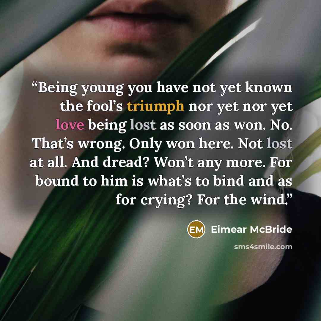 “Being young you have not yet known the fool’s triumph nor yet nor yet love being lost as soon as won. No. That’s wrong. Only won here. Not lost at all. And dread? Won’t any more. For bound to him is what’s to bind and as for crying? For the wind.” quote by Eimear McBride