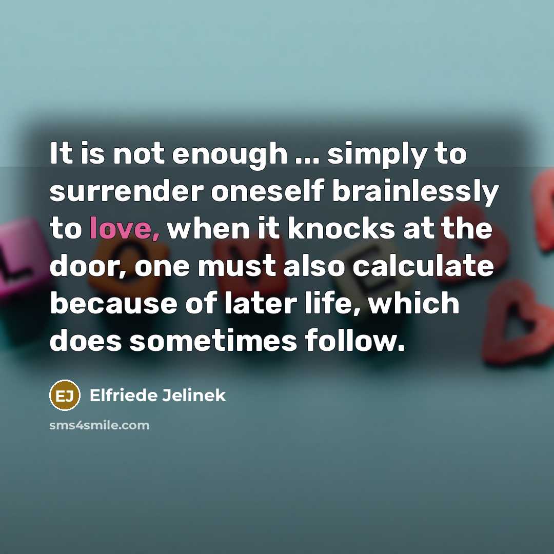 “It is not enough ... simply to surrender oneself brainlessly to love, when it knocks at the door, one must also calculate because of later life, which does sometimes follow.” quote by Elfriede Jelinek