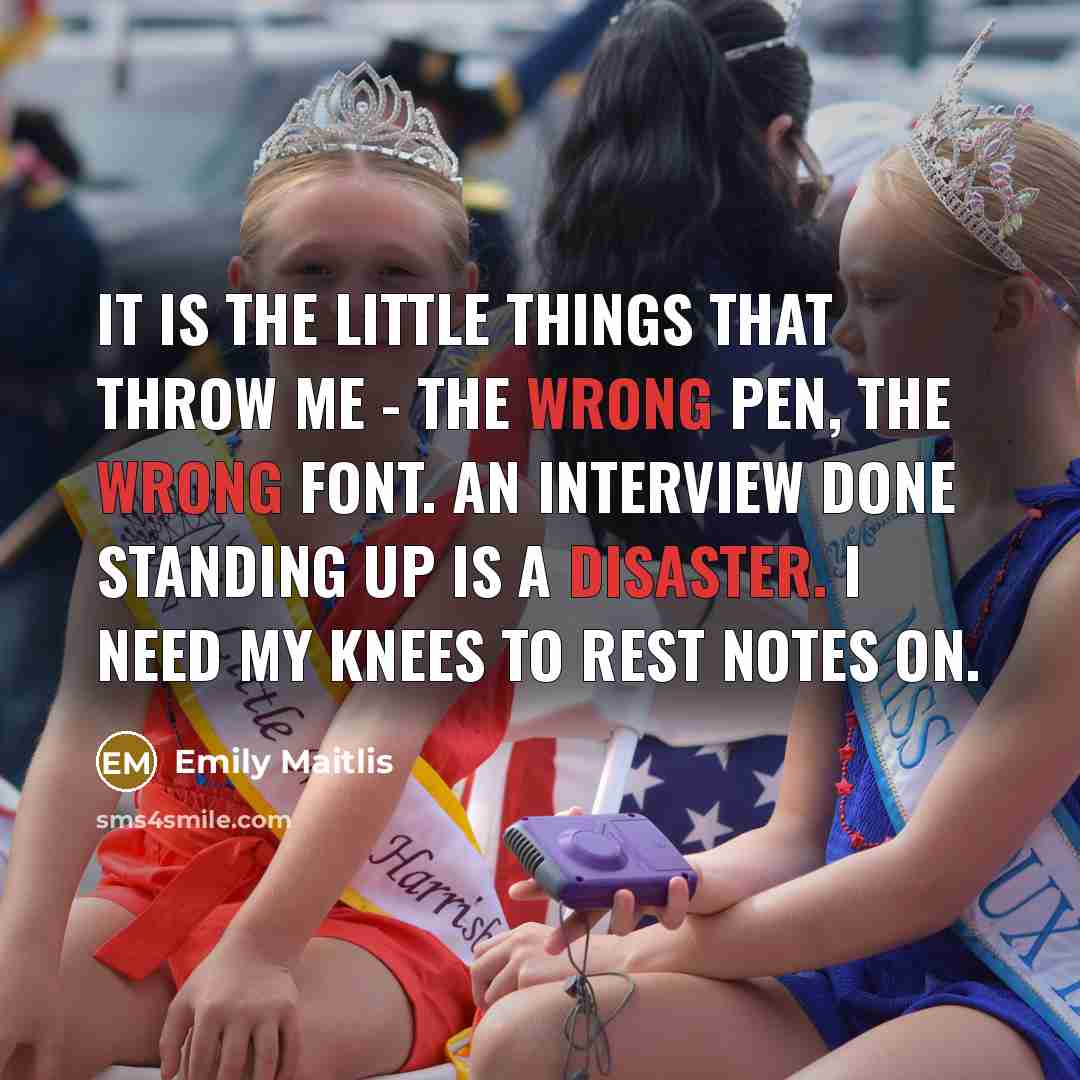 “It is the little things that throw me - the wrong pen, the wrong font. An interview done standing up is a disaster. I need my knees to rest notes on.” quote by Emily Maitlis