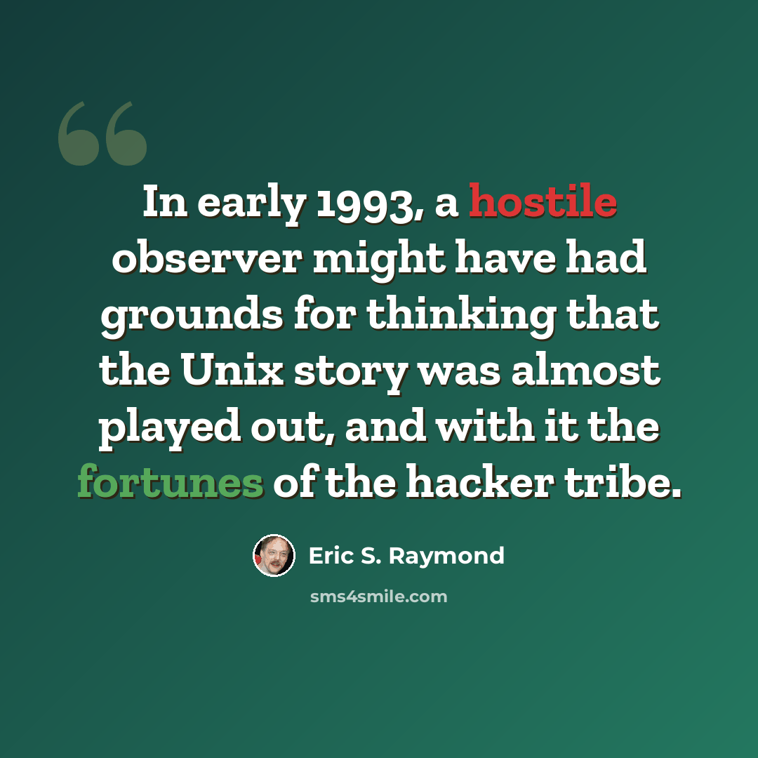 “In early 1993, a hostile observer might have had grounds for thinking that the Unix story was almost played out, and with it the fortunes of the hacker tribe.” quote by Eric S. Raymond