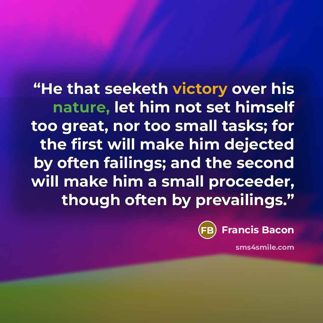 “He that seeketh victory over his nature, let him not set himself too great, nor too small tasks; for the first will make him dejected by often failings; and the second will make him a small proceeder, though often by prevailings.” quote by Francis Bacon