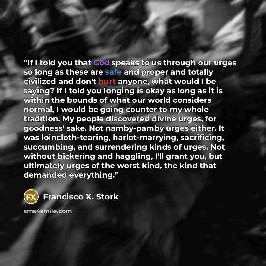 “If I told you that God speaks to us through our urges so long as these are safe and proper and totally civilized and don't hurt anyone, what would I be saying? If I told you longing is okay as long as it is within the bounds of what our world considers normal, I would be going counter to my whole…” quote by Francisco X. Stork