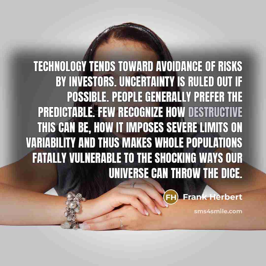 “Technology tends toward avoidance of risks by investors. Uncertainty is ruled out if possible. People generally prefer the predictable. Few recognize how destructive this can be, how it imposes severe limits on variability and thus makes whole populations fatally vulnerable to the shocking ways…” quote by Frank Herbert