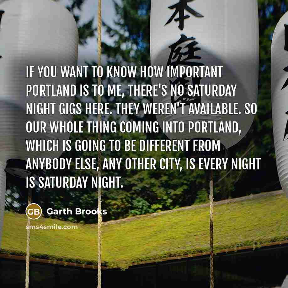“If you want to know how important Portland is to me, there's no Saturday night gigs here. They weren't available. So our whole thing coming into Portland, which is going to be different from anybody else, any other city, is every night is Saturday night.” quote by Garth Brooks