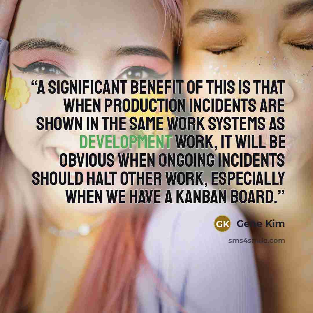 “A significant benefit of this is that when production incidents are shown in the same work systems as development work, it will be obvious when ongoing incidents should halt other work, especially when we have a kanban board.” quote by Gene Kim