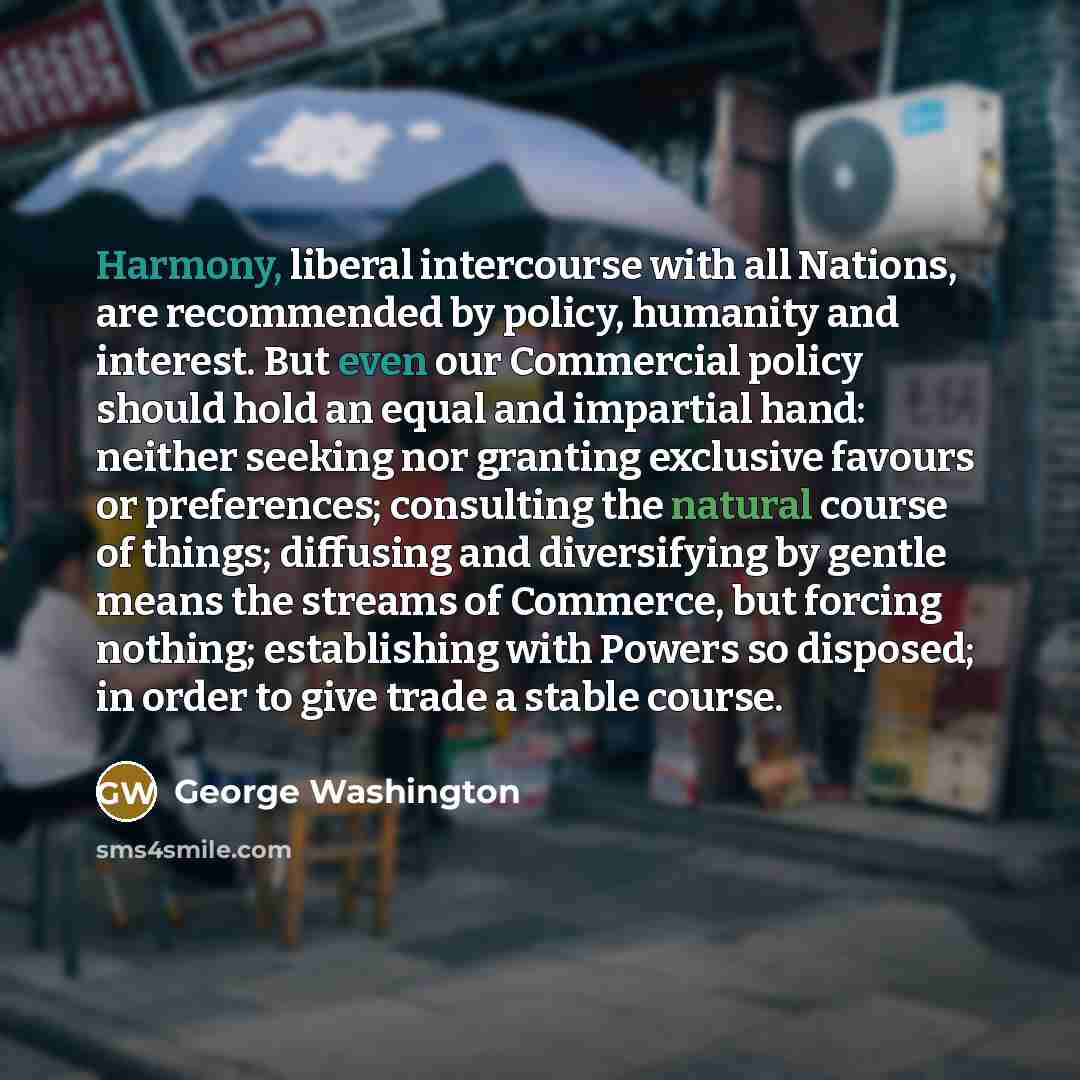 “Harmony, liberal intercourse with all Nations, are recommended by policy, humanity and interest. But even our Commercial policy should hold an equal and impartial hand: neither seeking nor granting exclusive favours or preferences; consulting the natural course of things; diffusing and…” quote by George Washington