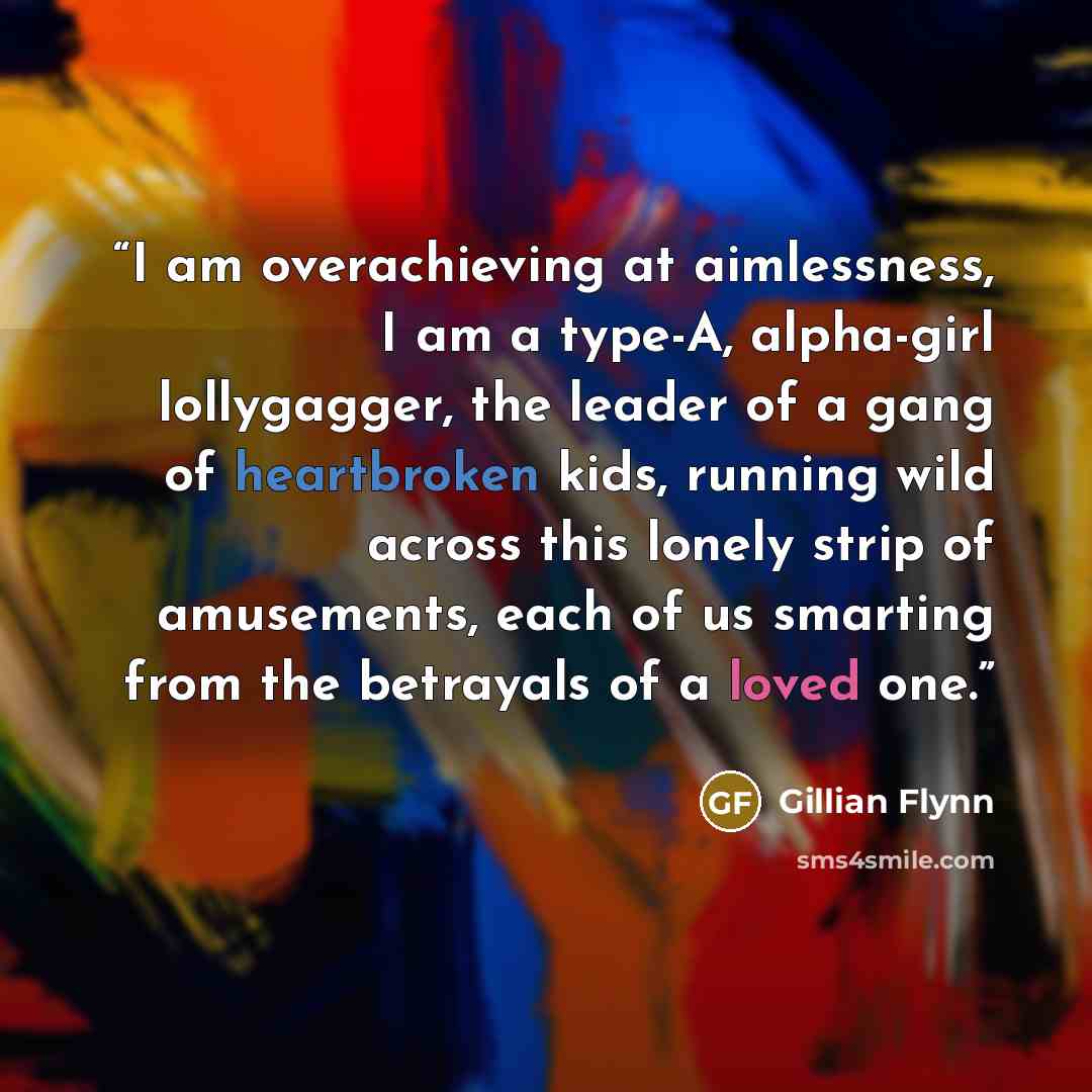 “I am overachieving at aimlessness, I am a type-A, alpha-girl lollygagger, the leader of a gang of heartbroken kids, running wild across this lonely strip of amusements, each of us smarting from the betrayals of a loved one.” quote by Gillian Flynn