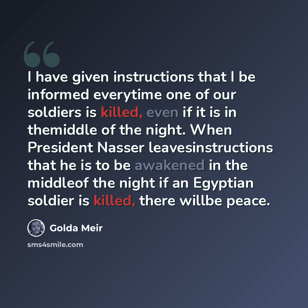 “I have given instructions that I be informed everytime one of our soldiers is killed, even if it is in themiddle of the night. When President Nasser leavesinstructions that he is to be awakened in the middleof the night if an Egyptian soldier is killed, there willbe peace.” quote by Golda Meir