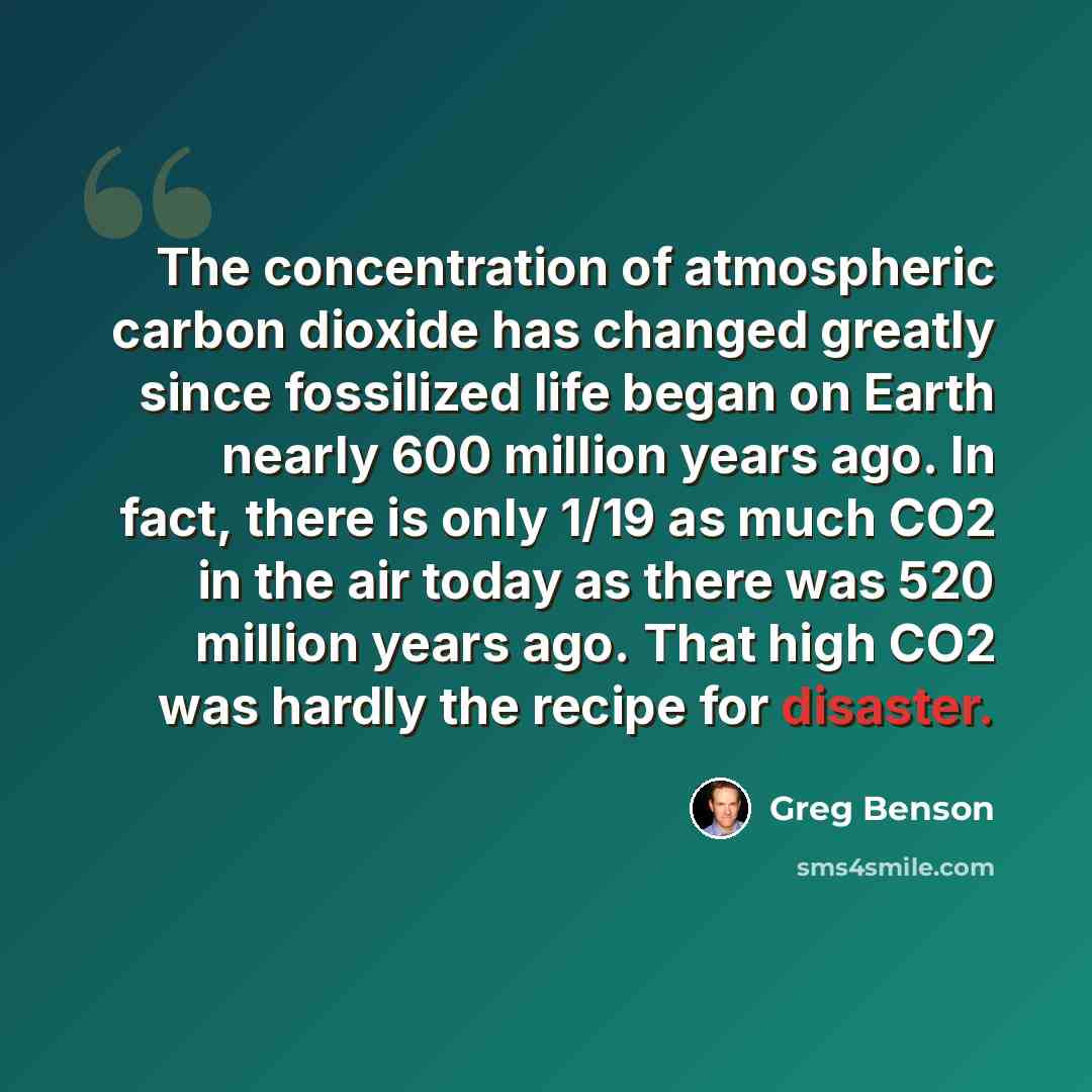 “The concentration of atmospheric carbon dioxide has changed greatly since fossilized life began on Earth nearly 600 million years ago. In fact, there is only 1/19 as much CO2 in the air today as there was 520 million years ago. That high CO2 was hardly the recipe for disaster.” quote by Greg Benson