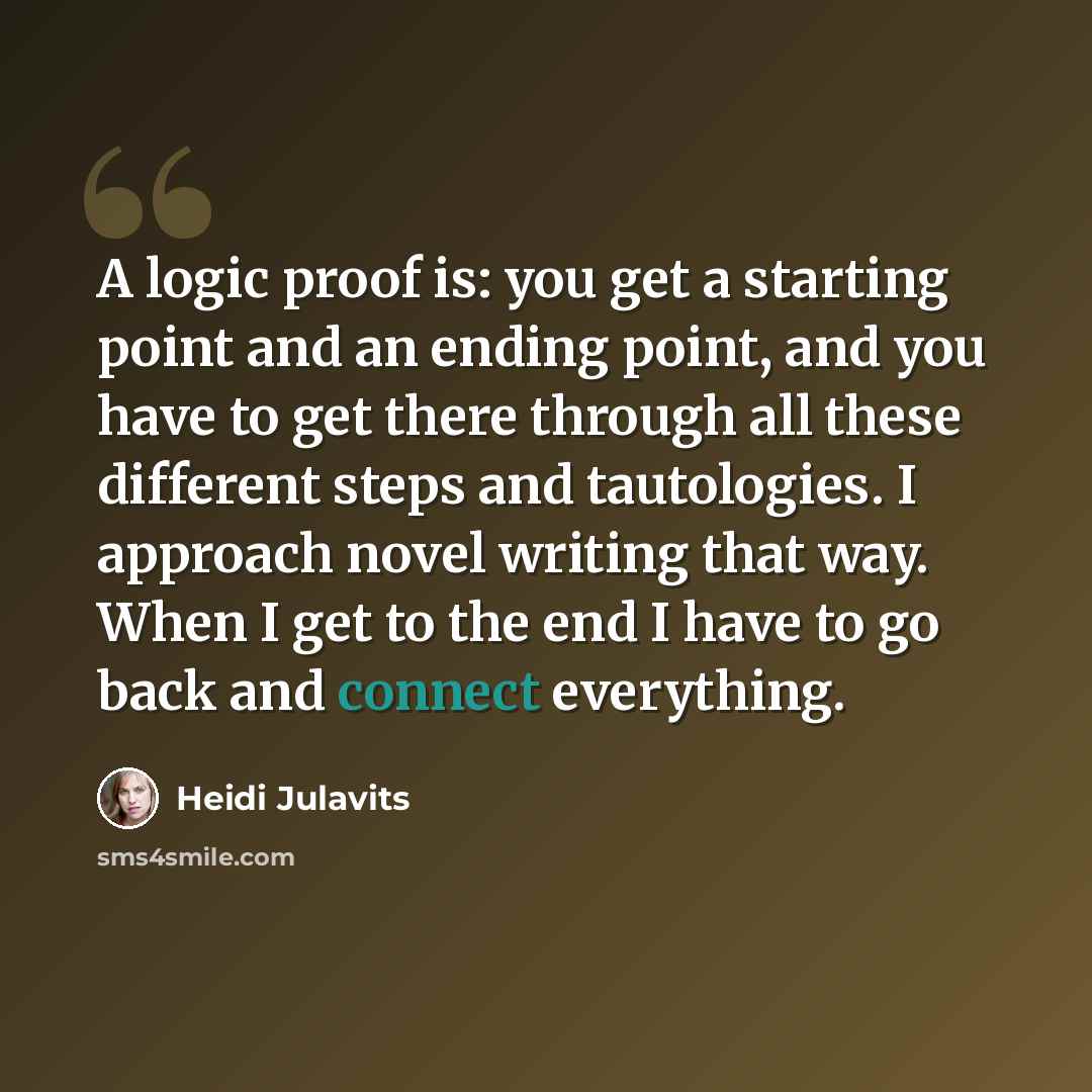 “A logic proof is: you get a starting point and an ending point, and you have to get there through all these different steps and tautologies. I approach novel writing that way. When I get to the end I have to go back and connect everything.” quote by Heidi Julavits