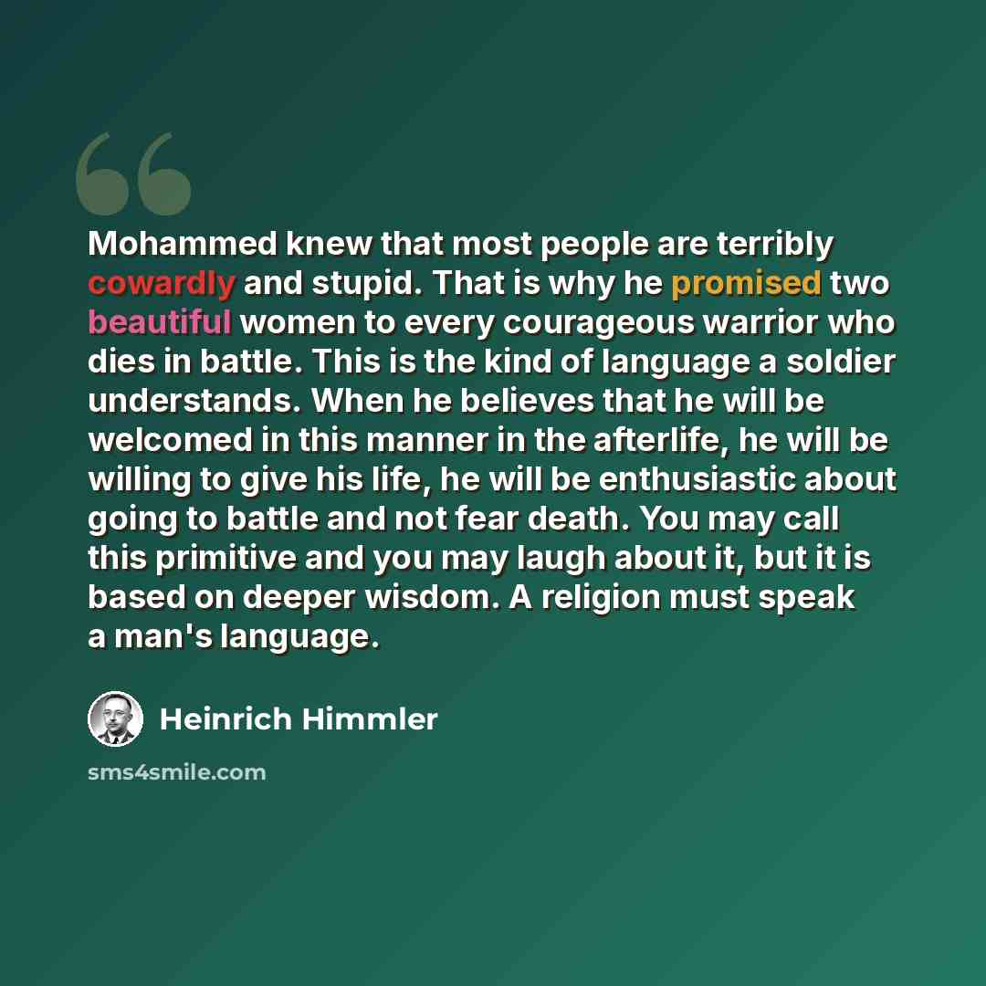 “Mohammed knew that most people are terribly cowardly and stupid. That is why he promised two beautiful women to every courageous warrior who dies in battle. This is the kind of language a soldier understands. When he believes that he will be welcomed in this manner in the afterlife, he will be…” quote by Heinrich Himmler
