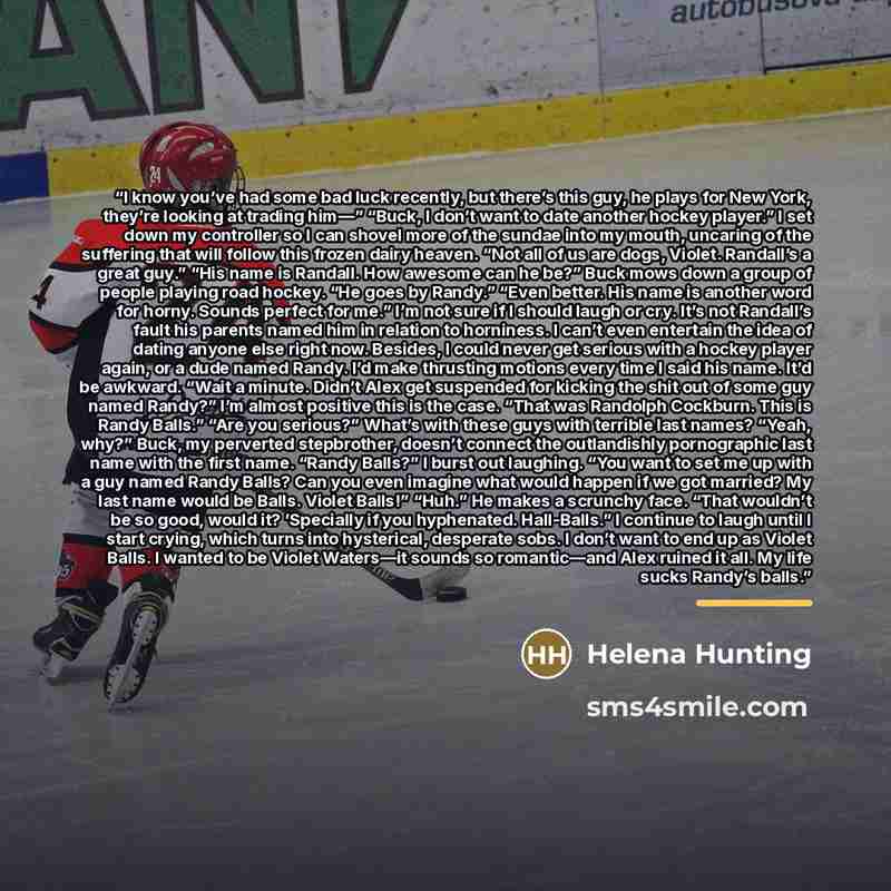 “I know you’ve had some bad luck recently, but there’s this guy, he plays for New York, they’re looking at trading him—” “Buck, I don’t want to date another hockey player.” I set down my controller so I can shovel more of the sundae into my mouth, uncaring of the suffering that will follow this…” quote by Helena Hunting