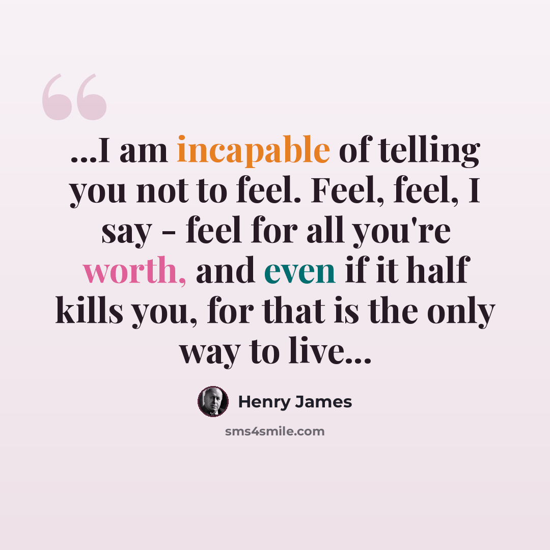 “...I am incapable of telling you not to feel. Feel, feel, I say - feel for all you're worth, and even if it half kills you, for that is the only way to live...” quote by Henry James
