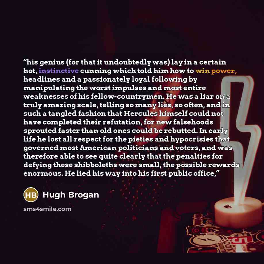 “his genius (for that it undoubtedly was) lay in a certain hot, instinctive cunning which told him how to win power, headlines and a passionately loyal following by manipulating the worst impulses and most entire weaknesses of his fellow-countrymen. He was a liar on a truly amazing scale, telling…” quote by Hugh Brogan