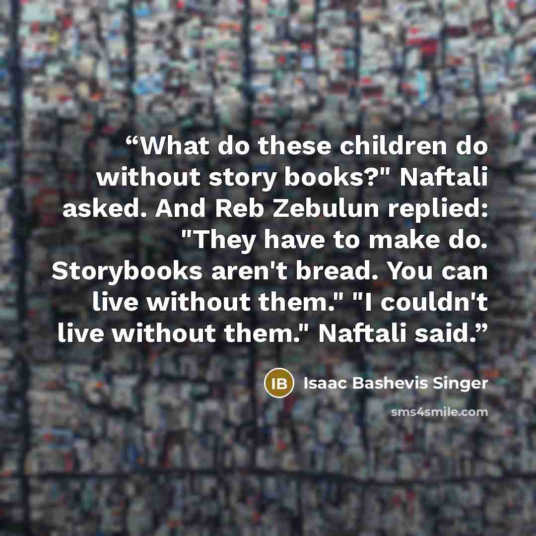 “What do these children do without story books?" Naftali asked. And Reb Zebulun replied: "They have to make do. Storybooks aren't bread. You can live without them." "I couldn't live without them." Naftali said.” quote by Isaac Bashevis Singer