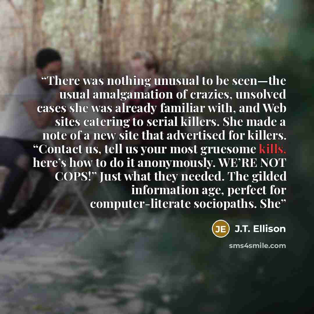 “There was nothing unusual to be seen—the usual amalgamation of crazies, unsolved cases she was already familiar with, and Web sites catering to serial killers. She made a note of a new site that advertised for killers. “Contact us, tell us your most gruesome kills, here’s how to do it anonymously…” quote by J.T. Ellison