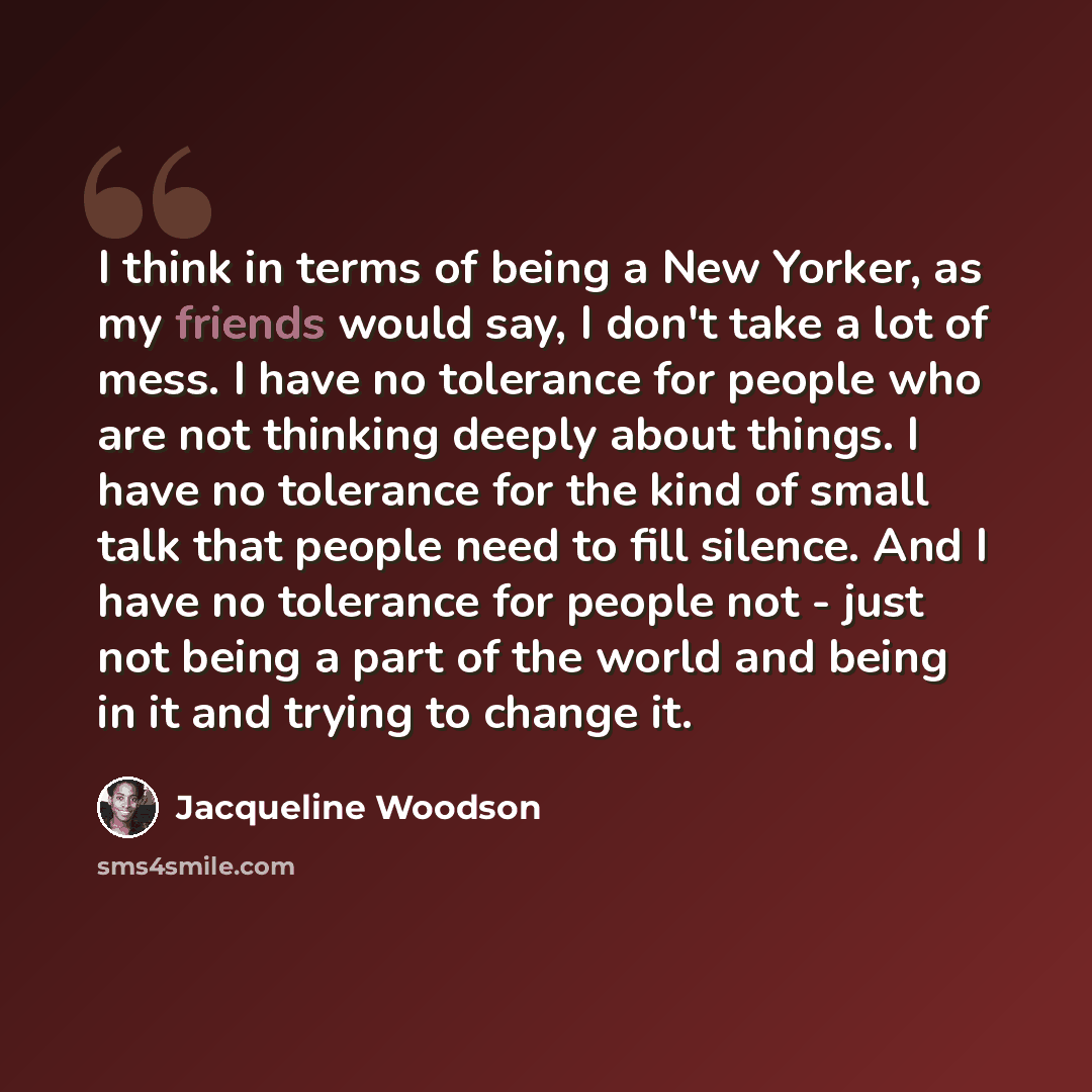 “I think in terms of being a New Yorker, as my friends would say, I don't take a lot of mess. I have no tolerance for people who are not thinking deeply about things. I have no tolerance for the kind of small talk that people need to fill silence. And I have no tolerance for people not - just not…” quote by Jacqueline Woodson