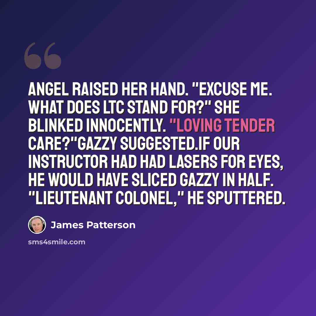 “Angel raised her hand. "Excuse me. What does LTC stand for?" She blinked innocently. "Loving Tender Care?"Gazzy suggested.If our instructor had had lasers for eyes, he would have sliced Gazzy in half. "Lieutenant colonel," he sputtered.” quote by James Patterson