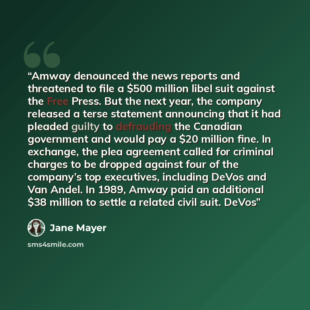 “Amway denounced the news reports and threatened to file a $500 million libel suit against the Free Press. But the next year, the company released a terse statement announcing that it had pleaded guilty to defrauding the Canadian government and would pay a $20 million fine. In exchange, the plea…” quote by Jane Mayer