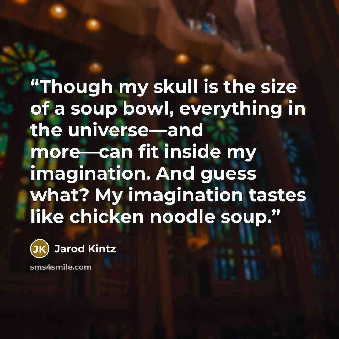 “Though my skull is the size of a soup bowl, everything in the universe—and more—can fit inside my imagination. And guess what? My imagination tastes like chicken noodle soup.” quote by Jarod Kintz
