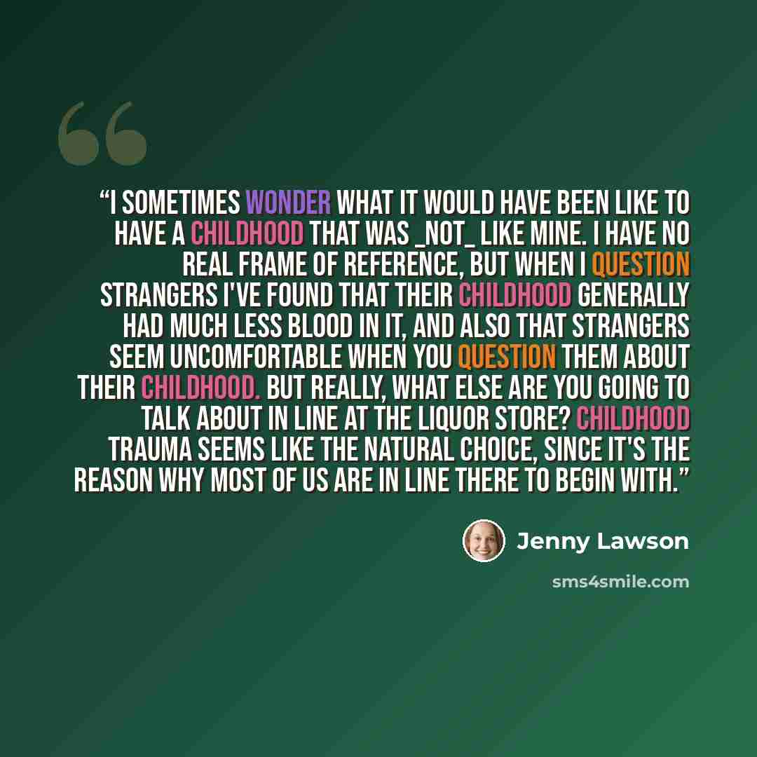 “I sometimes wonder what it would have been like to have a childhood that was _not_ like mine. I have no real frame of reference, but when I question strangers I've found that their childhood generally had much less blood in it, and also that strangers seem uncomfortable when you question them…” quote by Jenny Lawson