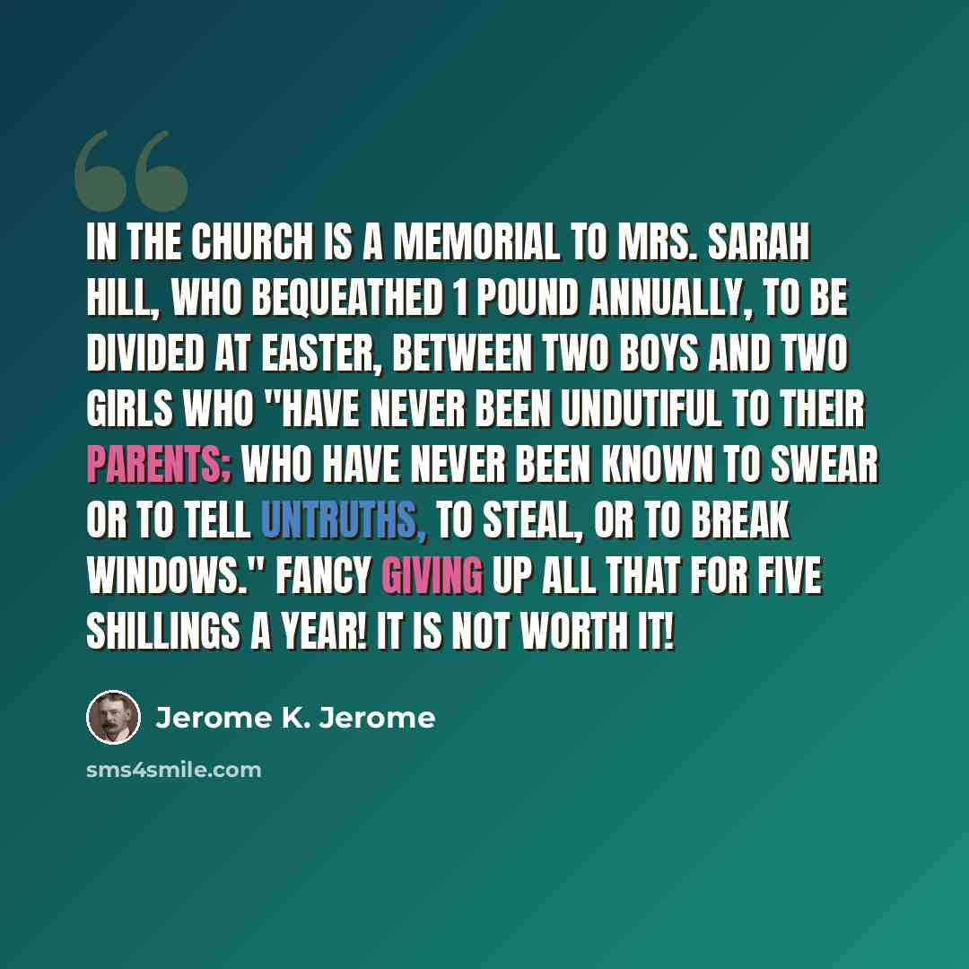 “In the church is a memorial to Mrs. Sarah Hill, who bequeathed 1 pound annually, to be divided at Easter, between two boys and two girls who "have never been undutiful to their parents; who have never been known to swear or to tell untruths, to steal, or to break windows." Fancy giving up all that…” quote by Jerome K. Jerome