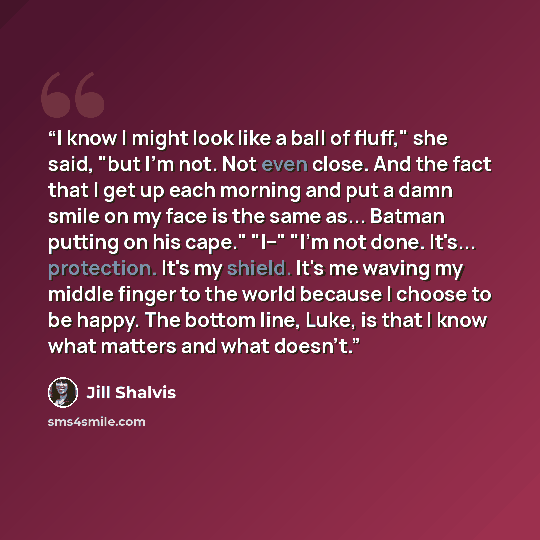 “I know I might look like a ball of fluff," she said, "but I'm not. Not even close. And the fact that I get up each morning and put a damn smile on my face is the same as... Batman putting on his cape." "I--" "I'm not done. It's... protection. It's my shield. It's me waving my middle finger to the…” quote by Jill Shalvis