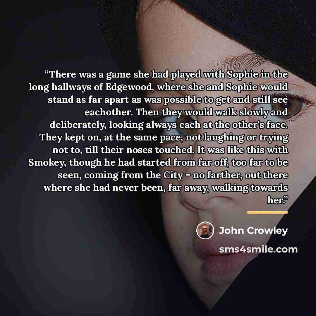 “There was a game she had played with Sophie in the long hallways of Edgewood, where she and Sophie would stand as far apart as was possible to get and still see eachother. Then they would walk slowly and deliberately, looking always each at the other's face. They kept on, at the same pace, not…” quote by John Crowley
