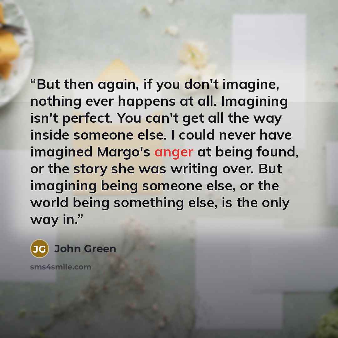 “But then again, if you don't imagine, nothing ever happens at all. Imagining isn't perfect. You can't get all the way inside someone else. I could never have imagined Margo's anger at being found, or the story she was writing over. But imagining being someone else, or the world being something…” quote by John Green