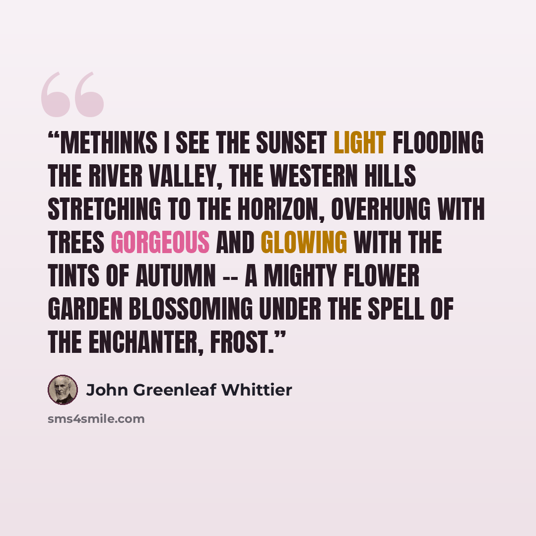 “Methinks I see the sunset light flooding the river valley, the western hills stretching to the horizon, overhung with trees gorgeous and glowing with the tints of autumn -- a mighty flower garden blossoming under the spell of the enchanter, frost.” quote by John Greenleaf Whittier