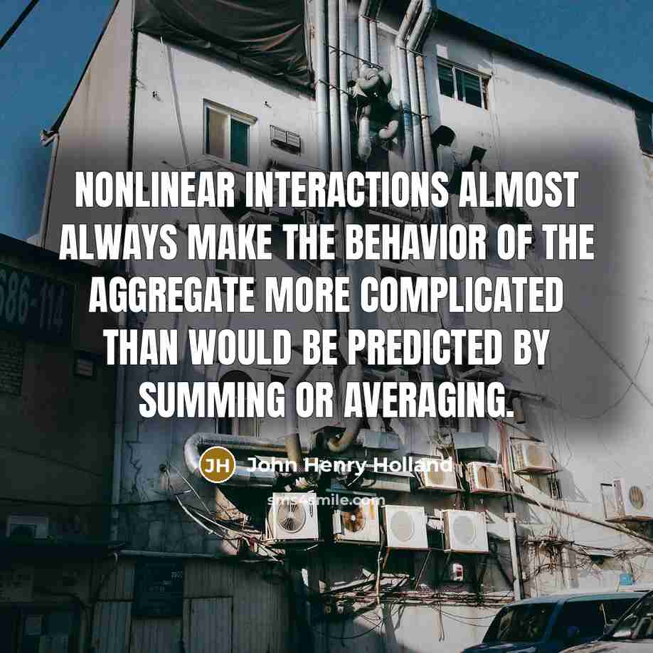 “nonlinear interactions almost always make the behavior of the aggregate more complicated than would be predicted by summing or averaging.” quote by John Henry Holland