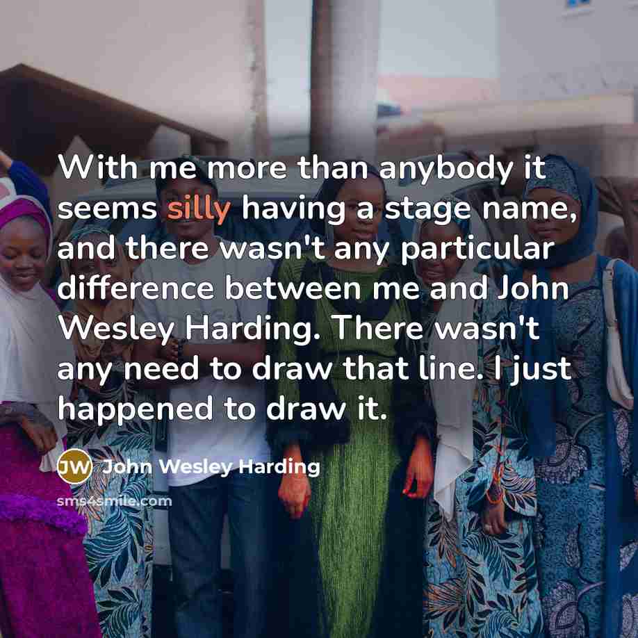 “With me more than anybody it seems silly having a stage name, and there wasn't any particular difference between me and John Wesley Harding. There wasn't any need to draw that line. I just happened to draw it.” quote by John Wesley Harding