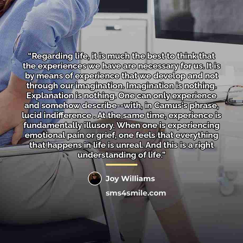 “Regarding life, it is much the best to think that the experiences we have are necessary for us. It is by means of experience that we develop and not through our imagination. Imagination is nothing. Explanation is nothing. One can only experience and somehow describe--with, in Camus's phrase, lucid…” quote by Joy Williams